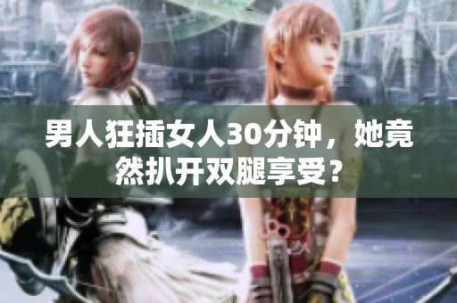 男人狂插女人30分钟，她竟然扒开双腿享受？