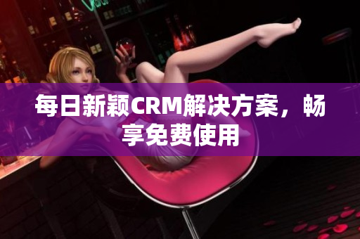 每日新颖CRM解决方案，畅享免费使用