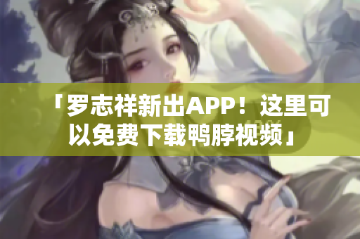 「罗志祥新出APP！这里可以免费下载鸭脖视频」