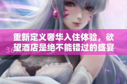 重新定义奢华入住体验，欲望酒店是绝不能错过的盛宴