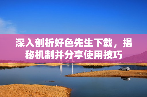 深入剖析好色先生下载，揭秘机制并分享使用技巧