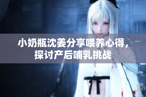 小奶瓶沈姜分享喂养心得，探讨产后哺乳挑战