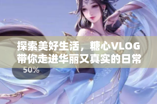 探索美好生活，糖心VLOG带你走进华丽又真实的日常