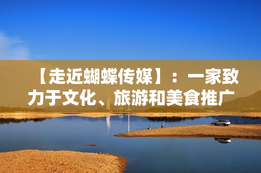 【走近蝴蝶传媒】：一家致力于文化、旅游和美食推广的创新媒体机构