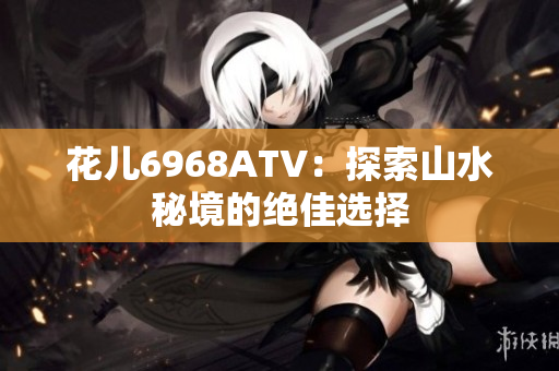 花儿6968ATV：探索山水秘境的绝佳选择