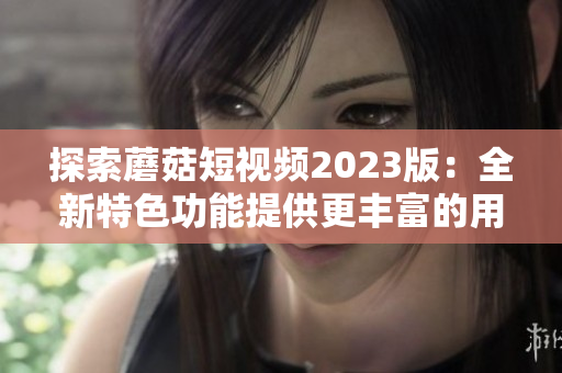探索蘑菇短视频2023版：全新特色功能提供更丰富的用户体验