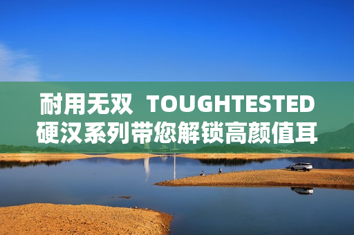 耐用无双  TOUGHTESTED硬汉系列带您解锁高颜值耳机