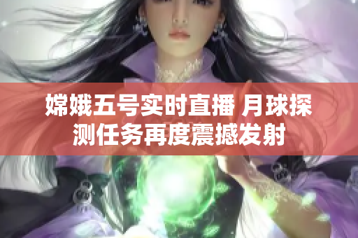 嫦娥五号实时直播 月球探测任务再度震撼发射