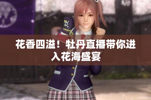 花香四溢！牡丹直播带你进入花海盛宴