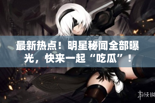 最新热点！明星秘闻全部曝光，快来一起“吃瓜”！