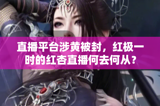 直播平台涉黄被封，红极一时的红杏直播何去何从？