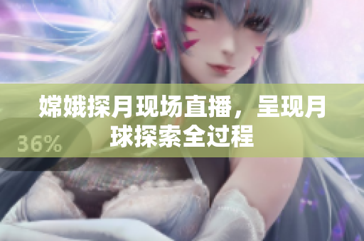 嫦娥探月现场直播，呈现月球探索全过程