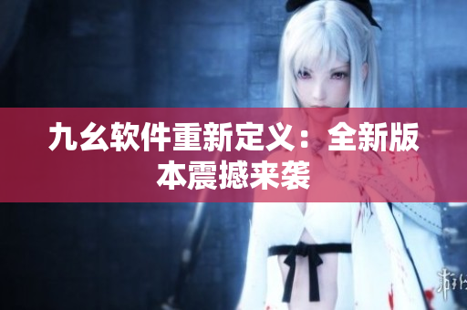 九幺软件重新定义：全新版本震撼来袭