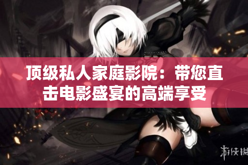 顶级私人家庭影院：带您直击电影盛宴的高端享受