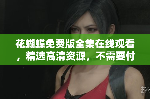 花蝴蝶免费版全集在线观看，精选高清资源，不需要付费！