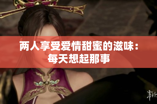 两人享受爱情甜蜜的滋味：每天想起那事