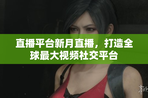 直播平台新月直播，打造全球最大视频社交平台