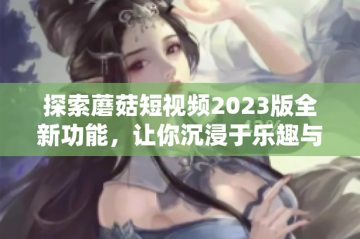 探索蘑菇短视频2023版全新功能，让你沉浸于乐趣与创意！