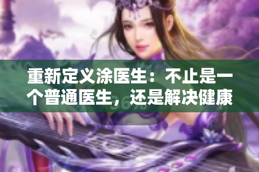 重新定义涂医生：不止是一个普通医生，还是解决健康问题的救星