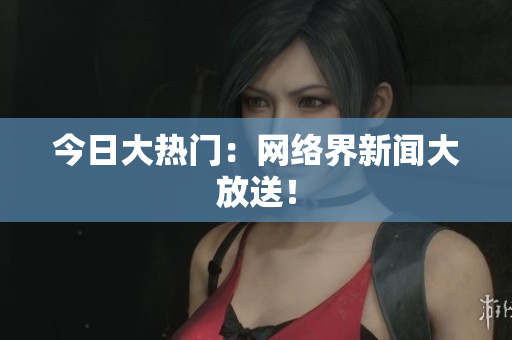 今日大热门：网络界新闻大放送！
