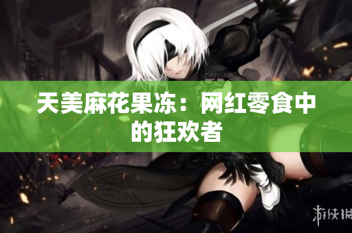 天美麻花果冻：网红零食中的狂欢者