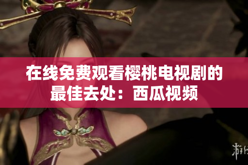 在线免费观看樱桃电视剧的最佳去处：西瓜视频