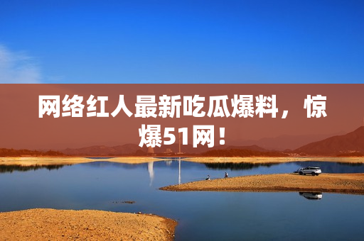 网络红人最新吃瓜爆料，惊爆51网！