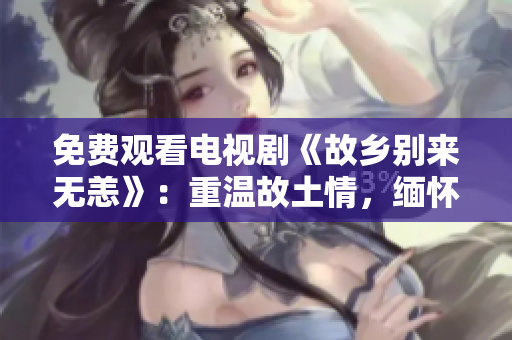 免费观看电视剧《故乡别来无恙》：重温故土情，缅怀故人情。
