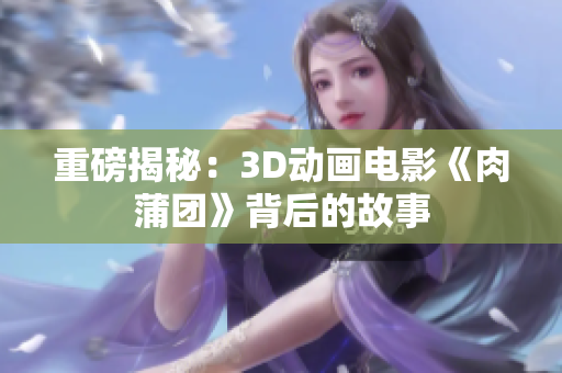 重磅揭秘：3D动画电影《肉蒲团》背后的故事