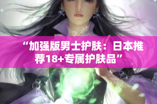 “加强版男士护肤：日本推荐18+专属护肤品”