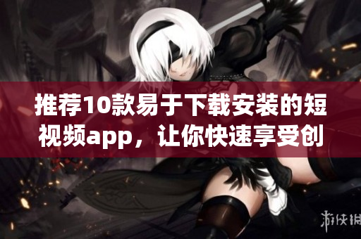 推荐10款易于下载安装的短视频app，让你快速享受创意灵感！