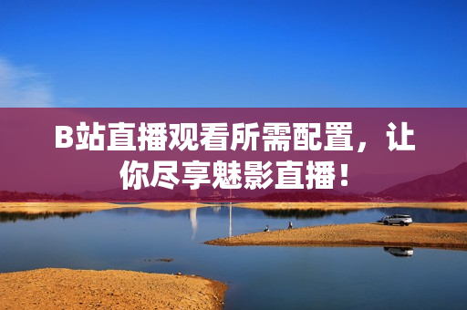 B站直播观看所需配置，让你尽享魅影直播！