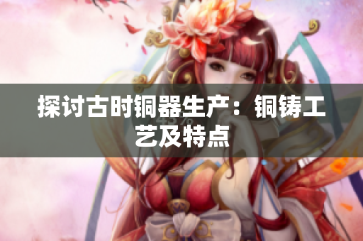 探讨古时铜器生产：铜铸工艺及特点