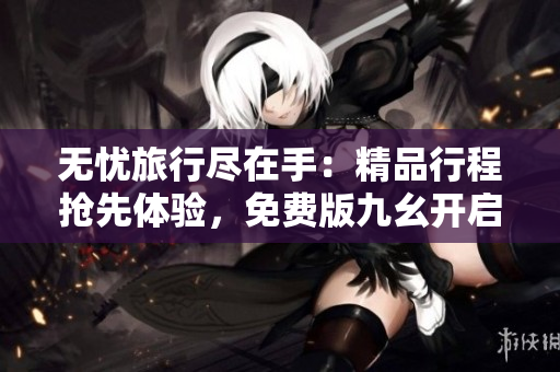 无忧旅行尽在手：精品行程抢先体验，免费版九幺开启新时代