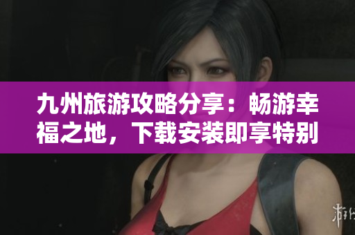 九州旅游攻略分享：畅游幸福之地，下载安装即享特别优惠！