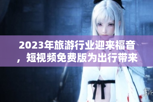 2023年旅游行业迎来福音，短视频免费版为出行带来前所未有的便利！
