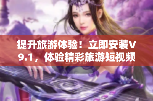 提升旅游体验！立即安装V9.1，体验精彩旅游短视频