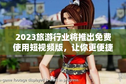 2023旅游行业将推出免费使用短视频版，让你更便捷地体验旅程。