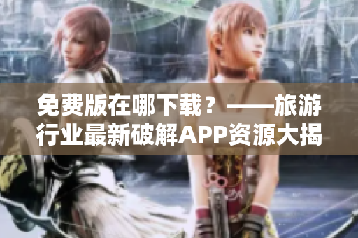 免费版在哪下载？——旅游行业最新破解APP资源大揭秘