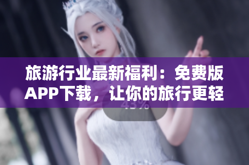 旅游行业最新福利：免费版APP下载，让你的旅行更轻松！