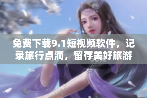 免费下载9.1短视频软件，记录旅行点滴，留存美好旅游回忆