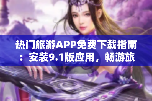 热门旅游APP免费下载指南：安装9.1版应用，畅游旅游世界