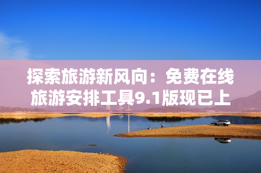 探索旅游新风向：免费在线旅游安排工具9.1版现已上线