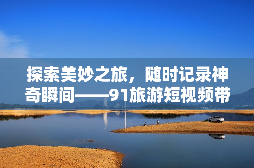 探索美妙之旅，随时记录神奇瞬间——91旅游短视频带你畅游全球