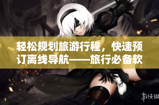 轻松规划旅游行程，快速预订离线导航——旅行必备软件推荐TOP9