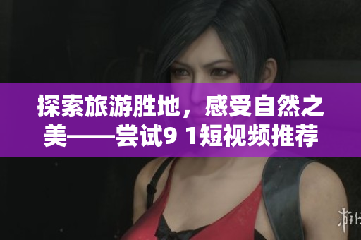 探索旅游胜地，感受自然之美——尝试9 1短视频推荐的旅行安装
