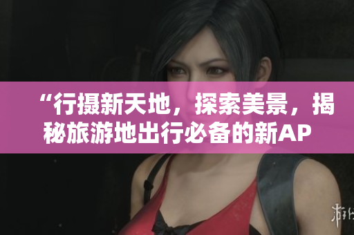 “行摄新天地，探索美景，揭秘旅游地出行必备的新APP”
