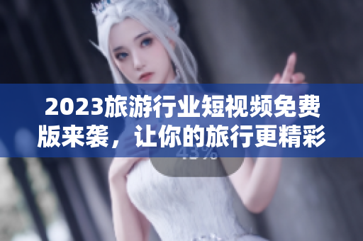 2023旅游行业短视频免费版来袭，让你的旅行更精彩！