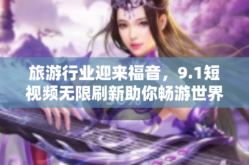 旅游行业迎来福音，9.1短视频无限刷新助你畅游世界