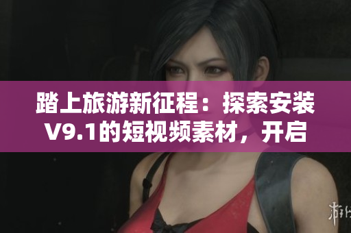 踏上旅游新征程：探索安装V9.1的短视频素材，开启旅途新体验